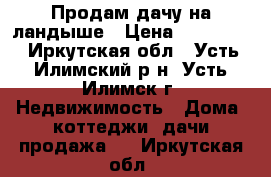 Продам дачу на ландыше › Цена ­ 170 000 - Иркутская обл., Усть-Илимский р-н, Усть-Илимск г. Недвижимость » Дома, коттеджи, дачи продажа   . Иркутская обл.